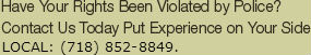 Have Your Rights Been Violated by Police? Contact Us Today Put Experience on Your Side  Local: (718) 852-8849